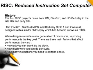 13
RISC: Reduced Instruction Set Computer
History
The first RISC projects came from IBM, Stanford, and UC-Berkeley in the
late 70s and early 80s.
The IBM 801, Stanford MIPS, and Berkeley RISC 1 and 2 were all
designed with a similar philosophy which has become known as RISC.
When designers create a new generation of processors, improving
performance is the key goal. There are three main factors that affect
performance; they are :
• How fast you can crank up the clock.
• How much work you can do per cycle.
• How many instructions you need to perform a task.
 