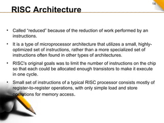 14
RISC Architecture
• Called “reduced” because of the reduction of work performed by an
instructions.
• It is a type of microprocessor architecture that utilizes a small, highly-
optimized set of instructions, rather than a more specialized set of
instructions often found in other types of architectures.
• RISC's original goals was to limit the number of instructions on the chip
so that each could be allocated enough transistors to make it execute
in one cycle.
• Small set of instructions of a typical RISC processor consists mostly of
register-to-register operations, with only simple load and store
operations for memory access.
.
 