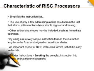 16
Characteristic of RISC Processors
• Simplifies the instruction set..
• The use of only a few addressing modes results from the fact
that almost all instructions have simple register addressing.
• Other addressing modes may be included, such as immediate
operands.
• By using a relatively simple instruction format, the instruction
length can be fixed and aligned on word boundaries.
• An important aspect of RISC instruction format is that it is easy
to decode.
• Shorter Instructions - Breaking the complex instruction into
several short simpler instructions
 