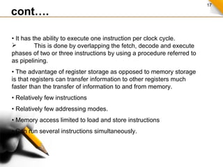 17
cont….
• It has the ability to execute one instruction per clock cycle.
 This is done by overlapping the fetch, decode and execute
phases of two or three instructions by using a procedure referred to
as pipelining.
• The advantage of register storage as opposed to memory storage
is that registers can transfer information to other registers much
faster than the transfer of information to and from memory.
• Relatively few instructions
• Relatively few addressing modes.
• Memory access limited to load and store instructions
• Can run several instructions simultaneously.
 