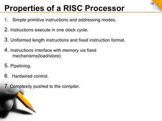18
Properties of a RISC Processor
1. Simple primitive instructions and addressing modes.
2. Instructions execute in one clock cycle.
3. Uniformed length instructions and fixed instruction format.
4. Instructions interface with memory via fixed
mechanisms(load/store).
5. Pipelining.
6. Hardwired control.
7. Complexity pushed to the compiler.
 