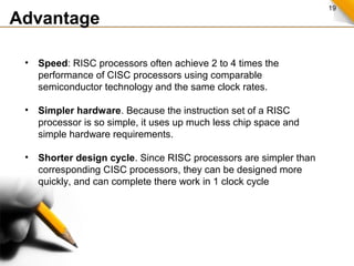 19
Advantage
• Speed: RISC processors often achieve 2 to 4 times the
performance of CISC processors using comparable
semiconductor technology and the same clock rates.
• Simpler hardware. Because the instruction set of a RISC
processor is so simple, it uses up much less chip space and
simple hardware requirements.
• Shorter design cycle. Since RISC processors are simpler than
corresponding CISC processors, they can be designed more
quickly, and can complete there work in 1 clock cycle
 