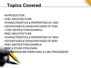 2
Topics Covered
•INTRODUCTION
•CISC ARCHITECTURE
•CHARACTERSTICS & PROPERTIES OF CISC
•ADVANTAGES & DISADVANTAGES OF CISC
• CISC INSTRUCTION EXAMPLE
•RISC ARCHITECTURE
•CHARACTERSTICS & PROPERTIES OF RISC
•ADVANTAGES & DISADVANTAGES OF RISC
•RISC INSTRUCTION EXAMPLE
•RISC 5 STAGE PIPELINING
•COMPARISON BETWEEN RISC & CISC PROCESSOR
 