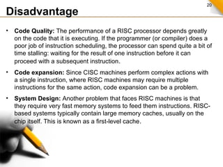 20
Disadvantage
• Code Quality: The performance of a RISC processor depends greatly
on the code that it is executing. If the programmer (or compiler) does a
poor job of instruction scheduling, the processor can spend quite a bit of
time stalling: waiting for the result of one instruction before it can
proceed with a subsequent instruction.
• Code expansion: Since CISC machines perform complex actions with
a single instruction, where RISC machines may require multiple
instructions for the same action, code expansion can be a problem.
• System Design: Another problem that faces RISC machines is that
they require very fast memory systems to feed them instructions. RISC-
based systems typically contain large memory caches, usually on the
chip itself. This is known as a first-level cache.
 