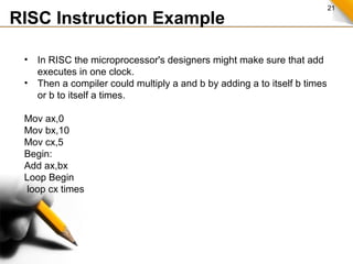 21
RISC Instruction Example
• In RISC the microprocessor's designers might make sure that add
executes in one clock.
• Then a compiler could multiply a and b by adding a to itself b times
or b to itself a times.
Mov ax,0
Mov bx,10
Mov cx,5
Begin:
Add ax,bx
Loop Begin
loop cx times
 