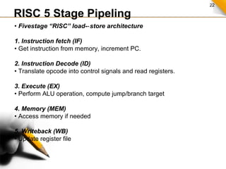22
RISC 5 Stage Pipeling
• Fivestage “RISC” load- store architecture‐
1. Instruction fetch (IF)
• Get instruction from memory, increment PC.
2. Instruction Decode (ID)
• Translate opcode into control signals and read registers.
3. Execute (EX)
• Perform ALU operation, compute jump/branch target
4. Memory (MEM)
• Access memory if needed
5. Writeback (WB)
• Update register file
 