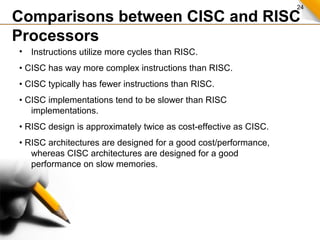 24
• Instructions utilize more cycles than RISC.
• CISC has way more complex instructions than RISC.
• CISC typically has fewer instructions than RISC.
• CISC implementations tend to be slower than RISC
implementations.
• RISC design is approximately twice as cost-effective as CISC.
• RISC architectures are designed for a good cost/performance,
whereas CISC architectures are designed for a good
performance on slow memories.
Comparisons between CISC and RISC
Processors
 