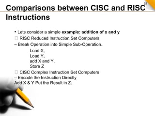 28
Comparisons between CISC and RISC
Instructions
• Lets consider a simple example: addition of x and y
 RISC Reduced Instruction Set Computers
– Break Operation into Simple Sub-Operation.
Load X,
Load Y,
add X and Y,
Store Z
 CISC Complex Instruction Set Computers
– Encode the Instruction Directly
Add X & Y Put the Result in Z.
 