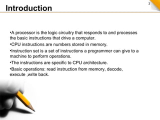 3
•A processor is the logic circuitry that responds to and processes
the basic instructions that drive a computer.
•CPU instructions are numbers stored in memory.
•Instruction set is a set of instructions a programmer can give to a
machine to perform operations.
•The instructions are specific to CPU architecture.
•Basic operations: read instruction from memory, decode,
execute ,write back.
Introduction
 