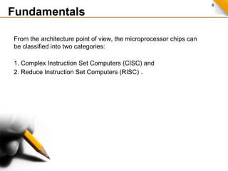4
Fundamentals
From the architecture point of view, the microprocessor chips can
be classified into two categories:
1. Complex Instruction Set Computers (CISC) and
2. Reduce Instruction Set Computers (RISC) .
 