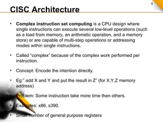 6
CISC Architecture
• Complex instruction set computing is a CPU design where
single instructions can execute several low-level operations (such
as a load from memory, an arithmetic operation, and a memory
store) or are capable of multi-step operations or addressing
modes within single instructions.
• Called “complex” because of the complex work performed per
instruction.
• Concept: Encode the intention directly.
• Eg:” add X and Y and put the result in Z” (for X,Y,Z memory
address)
• Problem: Some instruction take more time then others.
• Examples: x86, s390.
• Small number of general purpose registers
 