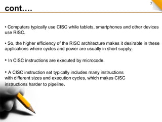 7
cont….
• Computers typically use CISC while tablets, smartphones and other devices
use RISC.
• So, the higher efficiency of the RISC architecture makes it desirable in these
applications where cycles and power are usually in short supply.
• In CISC instructions are executed by microcode.
• A CISC instruction set typically includes many instructions
with different sizes and execution cycles, which makes CISC
instructions harder to pipeline.
 