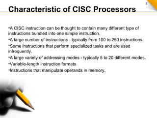 8
Characteristic of CISC Processors
•A CISC instruction can be thought to contain many different type of
instructions bundled into one simple instruction.
•A large number of instructions - typically from 100 to 250 instructions.
•Some instructions that perform specialized tasks and are used
infrequently.
•A large variety of addressing modes - typically 5 to 20 different modes.
•Variable-length instruction formats
•Instructions that manipulate operands in memory.
 