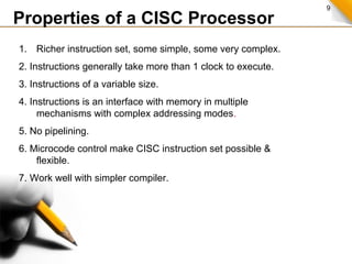9
Properties of a CISC Processor
1. Richer instruction set, some simple, some very complex.
2. Instructions generally take more than 1 clock to execute.
3. Instructions of a variable size.
4. Instructions is an interface with memory in multiple
mechanisms with complex addressing modes.
5. No pipelining.
6. Microcode control make CISC instruction set possible &
flexible.
7. Work well with simpler compiler.
 