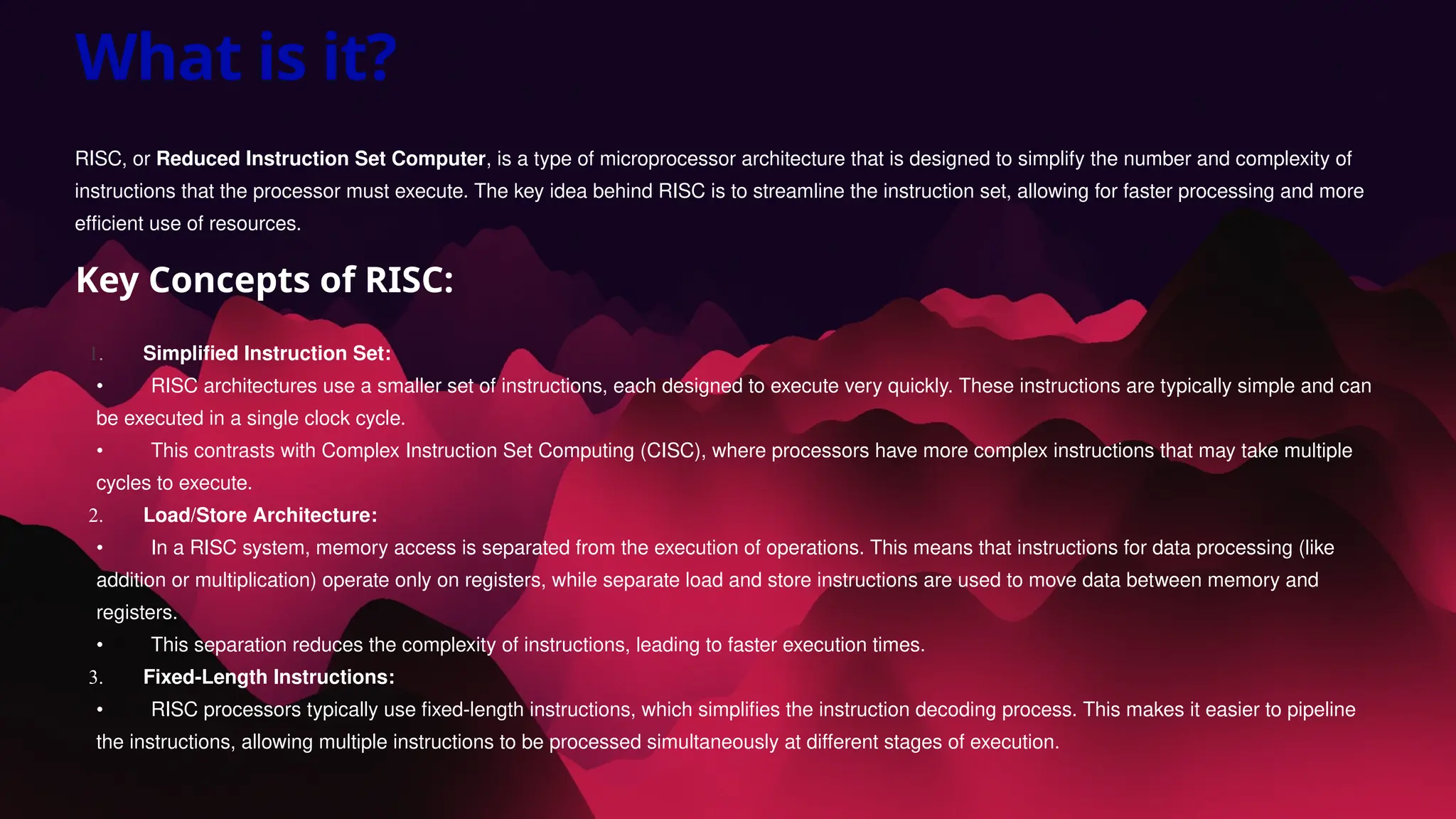 What is it?
RISC, or Reduced Instruction Set Computer, is a type of microprocessor architecture that is designed to simplify the number and complexity of
instructions that the processor must execute. The key idea behind RISC is to streamline the instruction set, allowing for faster processing and more
efficient use of resources.
Key Concepts of RISC:
1. Simplified Instruction Set:
• RISC architectures use a smaller set of instructions, each designed to execute very quickly. These instructions are typically simple and can
be executed in a single clock cycle.
• This contrasts with Complex Instruction Set Computing (CISC), where processors have more complex instructions that may take multiple
cycles to execute.
2. Load/Store Architecture:
• In a RISC system, memory access is separated from the execution of operations. This means that instructions for data processing (like
addition or multiplication) operate only on registers, while separate load and store instructions are used to move data between memory and
registers.
• This separation reduces the complexity of instructions, leading to faster execution times.
3. Fixed-Length Instructions:
• RISC processors typically use fixed-length instructions, which simplifies the instruction decoding process. This makes it easier to pipeline
the instructions, allowing multiple instructions to be processed simultaneously at different stages of execution.
 