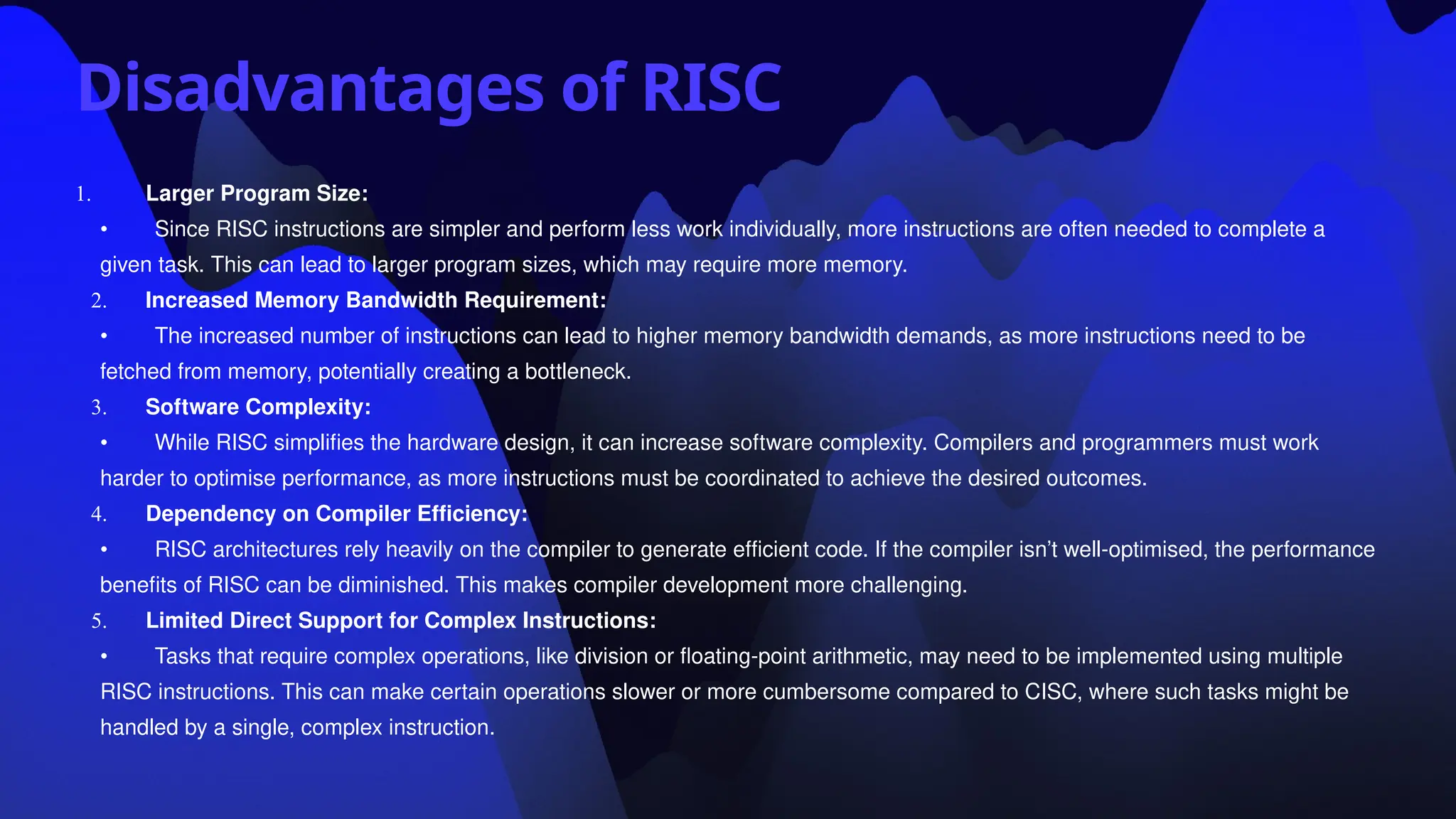 Disadvantages of RISC
1. Larger Program Size:
• Since RISC instructions are simpler and perform less work individually, more instructions are often needed to complete a
given task. This can lead to larger program sizes, which may require more memory.
2. Increased Memory Bandwidth Requirement:
• The increased number of instructions can lead to higher memory bandwidth demands, as more instructions need to be
fetched from memory, potentially creating a bottleneck.
3. Software Complexity:
• While RISC simplifies the hardware design, it can increase software complexity. Compilers and programmers must work
harder to optimise performance, as more instructions must be coordinated to achieve the desired outcomes.
4. Dependency on Compiler Efficiency:
• RISC architectures rely heavily on the compiler to generate efficient code. If the compiler isn’t well-optimised, the performance
benefits of RISC can be diminished. This makes compiler development more challenging.
5. Limited Direct Support for Complex Instructions:
• Tasks that require complex operations, like division or floating-point arithmetic, may need to be implemented using multiple
RISC instructions. This can make certain operations slower or more cumbersome compared to CISC, where such tasks might be
handled by a single, complex instruction.
 