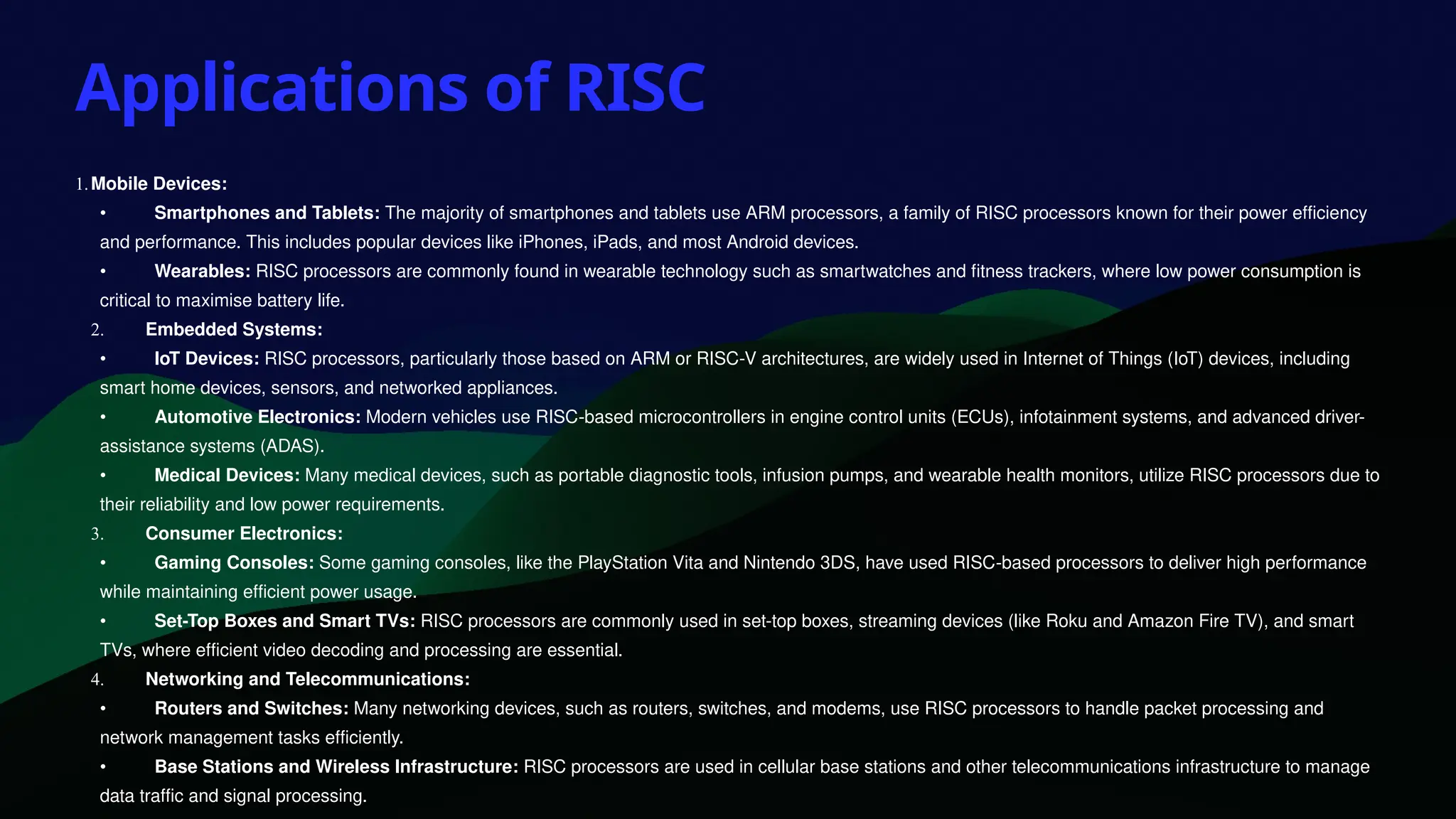 Applications of RISC
1.Mobile Devices:
• Smartphones and Tablets: The majority of smartphones and tablets use ARM processors, a family of RISC processors known for their power efficiency
and performance. This includes popular devices like iPhones, iPads, and most Android devices.
• Wearables: RISC processors are commonly found in wearable technology such as smartwatches and fitness trackers, where low power consumption is
critical to maximise battery life.
2. Embedded Systems:
• IoT Devices: RISC processors, particularly those based on ARM or RISC-V architectures, are widely used in Internet of Things (IoT) devices, including
smart home devices, sensors, and networked appliances.
• Automotive Electronics: Modern vehicles use RISC-based microcontrollers in engine control units (ECUs), infotainment systems, and advanced driver-
assistance systems (ADAS).
• Medical Devices: Many medical devices, such as portable diagnostic tools, infusion pumps, and wearable health monitors, utilize RISC processors due to
their reliability and low power requirements.
3. Consumer Electronics:
• Gaming Consoles: Some gaming consoles, like the PlayStation Vita and Nintendo 3DS, have used RISC-based processors to deliver high performance
while maintaining efficient power usage.
• Set-Top Boxes and Smart TVs: RISC processors are commonly used in set-top boxes, streaming devices (like Roku and Amazon Fire TV), and smart
TVs, where efficient video decoding and processing are essential.
4. Networking and Telecommunications:
• Routers and Switches: Many networking devices, such as routers, switches, and modems, use RISC processors to handle packet processing and
network management tasks efficiently.
• Base Stations and Wireless Infrastructure: RISC processors are used in cellular base stations and other telecommunications infrastructure to manage
data traffic and signal processing.
 