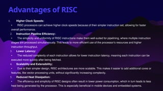 Advantages of RISC
1. Higher Clock Speeds:
• RISC processors can achieve higher clock speeds because of their simpler instruction set, allowing for faster
overall performance.
2. Instruction Pipeline Efficiency:
• The simplicity and uniformity of RISC instructions make them well-suited for pipelining, where multiple instruction
stages are processed simultaneously. This leads to more efficient use of the processor’s resources and higher
instruction throughput.
3. Lower Latency:
• The reduced complexity of each instruction allows for lower instruction latency, meaning each instruction can be
executed more quickly after being fetched.
4. Scalability and Extensibility:
• Due to their simpler design, RISC architectures are more scalable. This makes it easier to add additional cores or
features, like vector processing units, without significantly increasing complexity.
5. Reduced Heat Dissipation:
• The efficiency and simplicity of RISC designs often result in lower power consumption, which in turn leads to less
heat being generated by the processor. This is especially beneficial in mobile devices and embedded systems.
 