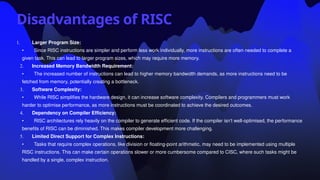 Disadvantages of RISC
1. Larger Program Size:
• Since RISC instructions are simpler and perform less work individually, more instructions are often needed to complete a
given task. This can lead to larger program sizes, which may require more memory.
2. Increased Memory Bandwidth Requirement:
• The increased number of instructions can lead to higher memory bandwidth demands, as more instructions need to be
fetched from memory, potentially creating a bottleneck.
3. Software Complexity:
• While RISC simplifies the hardware design, it can increase software complexity. Compilers and programmers must work
harder to optimise performance, as more instructions must be coordinated to achieve the desired outcomes.
4. Dependency on Compiler Efficiency:
• RISC architectures rely heavily on the compiler to generate efficient code. If the compiler isn’t well-optimised, the performance
benefits of RISC can be diminished. This makes compiler development more challenging.
5. Limited Direct Support for Complex Instructions:
• Tasks that require complex operations, like division or floating-point arithmetic, may need to be implemented using multiple
RISC instructions. This can make certain operations slower or more cumbersome compared to CISC, where such tasks might be
handled by a single, complex instruction.
 