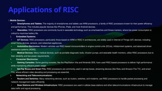 Applications of RISC
1.Mobile Devices:
• Smartphones and Tablets: The majority of smartphones and tablets use ARM processors, a family of RISC processors known for their power efficiency
and performance. This includes popular devices like iPhones, iPads, and most Android devices.
• Wearables: RISC processors are commonly found in wearable technology such as smartwatches and fitness trackers, where low power consumption is
critical to maximise battery life.
2. Embedded Systems:
• IoT Devices: RISC processors, particularly those based on ARM or RISC-V architectures, are widely used in Internet of Things (IoT) devices, including
smart home devices, sensors, and networked appliances.
• Automotive Electronics: Modern vehicles use RISC-based microcontrollers in engine control units (ECUs), infotainment systems, and advanced driver-
assistance systems (ADAS).
• Medical Devices: Many medical devices, such as portable diagnostic tools, infusion pumps, and wearable health monitors, utilize RISC processors due to
their reliability and low power requirements.
3. Consumer Electronics:
• Gaming Consoles: Some gaming consoles, like the PlayStation Vita and Nintendo 3DS, have used RISC-based processors to deliver high performance
while maintaining efficient power usage.
• Set-Top Boxes and Smart TVs: RISC processors are commonly used in set-top boxes, streaming devices (like Roku and Amazon Fire TV), and smart
TVs, where efficient video decoding and processing are essential.
4. Networking and Telecommunications:
• Routers and Switches: Many networking devices, such as routers, switches, and modems, use RISC processors to handle packet processing and
network management tasks efficiently.
• Base Stations and Wireless Infrastructure: RISC processors are used in cellular base stations and other telecommunications infrastructure to manage
data traffic and signal processing.
 