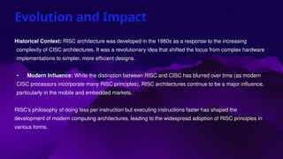 Evolution and Impact
Historical Context: RISC architecture was developed in the 1980s as a response to the increasing
complexity of CISC architectures. It was a revolutionary idea that shifted the focus from complex hardware
implementations to simpler, more efficient designs.
• Modern Influence: While the distinction between RISC and CISC has blurred over time (as modern
CISC processors incorporate many RISC principles), RISC architectures continue to be a major influence,
particularly in the mobile and embedded markets.
RISC’s philosophy of doing less per instruction but executing instructions faster has shaped the
development of modern computing architectures, leading to the widespread adoption of RISC principles in
various forms.
 