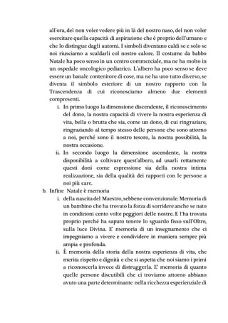 all’ora, del non voler vedere più in là del nostro naso, del non voler
esercitare quella capacità di aspirazione che è proprio dell’umano e
che lo distingue dagli automi. I simboli diventano caldi se e solo se
noi riusciamo a scaldarli col nostro calore. Il costume da babbo
Natale ha poco senso in un centro commerciale, ma ne ha molto in
un ospedale oncologico pediatrico. L’albero ha poco senso se deve
essereun banale contenitore di cose, ma ne ha uno tutto diverso, se
diventa il simbolo esteriore di un nostro rapporto con la
Trascendenza di cui riconosciamo almeno due elementi
compresenti.
i. In primo luogo la dimensione discendente, il riconoscimento
del dono, la nostra capacità di vivere la nostra esperienza di
vita, bella o brutta che sia, come un dono, di cui ringraziare,
ringraziando al tempo stesso delle persone che sono attorno
a noi, perché sono il nostro tesoro, la nostra possibilità, la
nostra occasione.
ii. In secondo luogo la dimensione ascendente, la nostra
disponibilità a coltivare quest’albero, ad usarli rettamente
questi doni come espressione sia della nostra intima
realizzazione, sia della qualità dei rapporti con le persone a
noi più care.
b. Infine Natale è memoria
i. della nascitadel Maestro, sebbene convenzionale. Memoria di
un bambino che ha trovato la forza di sorridereanche se nato
in condizioni cento volte peggiori delle nostre. E l’ha trovata
proprio perché ha saputo tenere lo sguardo fisso sull’Oltre,
sulla luce Divina. E’ memoria di un insegnamento che ci
impegniamo a vivere e condividere in maniera sempre più
ampia e profonda.
ii. È memoria della storia della nostra esperienza di vita, che
merita rispetto e dignità e che si aspetta che noi siamo i primi
a riconoscerla invece di distruggerla. E’ memoria di quanto
quelle persone discutibili che ci troviamo attorno abbiano
avuto una parte determinante nella ricchezza esperienziale di
 