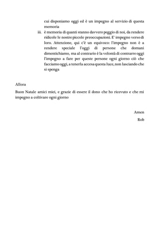 cui disponiamo oggi ed è un impegno al servizio di questa
memoria
iii. è memoria di quanti stanno davvero peggio di noi, da rendere
ridicole le nostrepiccole preoccupazioni. E’ impegno verso di
loro. Attenzione, qui c’è un equivoco: l’impegno non è a
rendere speciale l’oggi di persone che domani
dimentichiamo, ma al contrario è la volontà di contrarreoggi
l’impegno a fare per queste persone ogni giorno ciò che
facciamo oggi, a tenerla accesaquesta luce, non lasciando che
si spenga
Allora
Buon Natale amici miei, e grazie di essere il dono che ho ricevuto e che mi
impegno a coltivare ogni giorno
Amen
Rob
 