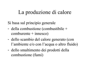 La produzione di calore  Si basa sul principio generale  della combustione (combustibile + comburente + innesco) dello scambio del calore generato (con l’ambiente e/o con l’acqua o altro fluido) dello smaltimento dei prodotti della combustione (fumi) 