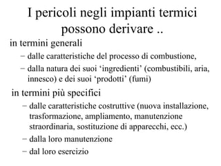 I pericoli negli impianti termici possono derivare .. in termini generali  dalle caratteristiche del processo di combustione, dalla natura dei suoi ‘ingredienti’ (combustibili, aria, innesco) e dei suoi ‘prodotti’ (fumi) in termini più specifici  dalle caratteristiche costruttive (nuova installazione, trasformazione, ampliamento, manutenzione straordinaria, sostituzione di apparecchi, ecc.)  dalla loro manutenzione dal loro esercizio 