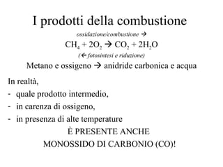 I prodotti della combustione ossidazione/combustione   CH 4  + 2O 2     CO 2  + 2H 2 O (   fotosintesi e riduzione) Metano e ossigeno    anidride carbonica e acqua In realtà,  quale prodotto intermedio,  in carenza di ossigeno,  in presenza di alte temperature È PRESENTE ANCHE  MONOSSIDO DI CARBONIO (CO)! 