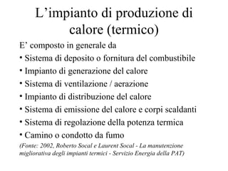 L’impianto di produzione di calore (termico) E’ composto in generale da Sistema di deposito o fornitura del combustibile Impianto di generazione del calore Sistema di ventilazione / aerazione Impianto di distribuzione del calore Sistema di emissione del calore e corpi scaldanti Sistema di regolazione della potenza termica Camino o condotto da fumo  (Fonte: 2002, Roberto Socal e Laurent Socal - La manutenzione migliorativa degli impianti termici - Servizio Energia della PAT) 