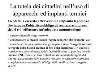 La tutela dei cittadini nell’uso di apparecchi ed impianti termici Lo Stato la esercita attraverso un impianto legislativo che  impone l’obiettivo/obbligo di realizzare impianti sicuri  e di effettuare un’adeguata manutenzione . Le prescrizioni di legge possono  comprendere contenuti tecnici ( regole tecniche   obbligatorie ) e/o considerare la presunzione che gli impianti siano “ eseguiti secondo le regole della buona tecnica ai fini della sicurezza ”. In questo si considerano generalmente soddisfacenti di come di può fare bene le  norme UNI , redatte su base volontaria da comitati di esperti del settore.  Dette norme però possono risultare in casi particolari non completamente esaurienti l’obbligo della realizzazione a regola d’arte 