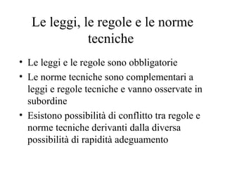 Le leggi, le regole e le norme tecniche  Le leggi e le regole sono obbligatorie Le norme tecniche sono complementari a leggi e regole tecniche e vanno osservate in subordine Esistono possibilità di conflitto tra regole e norme tecniche derivanti dalla diversa possibilità di rapidità adeguamento  