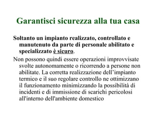Garantisci sicurezza alla tua casa Soltanto un impianto realizzato, controllato e manutenuto da parte di personale abilitato e specializzato  è sicuro .  Non possono quindi essere operazioni improvvisate svolte autonomamente o ricorrendo a persone non abilitate. La corretta realizzazione dell’impianto termico e il suo regolare controllo ne ottimizzano il funzionamento minimizzando la possibilità di incidenti e di immissione di scarichi pericolosi all'interno dell'ambiente domestico 