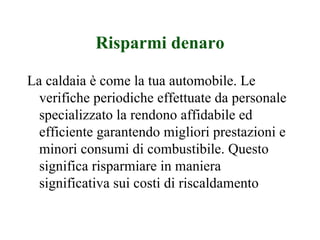 Risparmi denaro La caldaia è come la tua automobile. Le verifiche periodiche effettuate da personale specializzato la rendono affidabile ed efficiente garantendo migliori prestazioni e minori consumi di combustibile. Questo significa risparmiare in maniera significativa sui costi di riscaldamento 