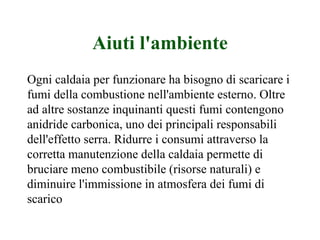 Aiuti l'ambiente Ogni caldaia per funzionare ha bisogno di scaricare i fumi della combustione nell'ambiente esterno. Oltre ad altre sostanze inquinanti questi fumi contengono anidride carbonica, uno dei principali responsabili dell'effetto serra. Ridurre i consumi attraverso la corretta manutenzione della caldaia permette di bruciare meno combustibile (risorse naturali) e diminuire l'immissione in atmosfera dei fumi di scarico 