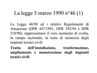 La legge 5 marzo 1990 n°46 (1) La Legge 46/90 ed i relativi Regolamenti di Attuazione (DPR 447/1991, DPR 392/94 e DPR 218/98), rappresentano il vero momento di svolta, in campo nazionale, in tema di sicurezza degli impianti tecnici civili  Tratta dell’installazione, trasformazione, ampliamento e manutenzione degli impianti tecnici civili 