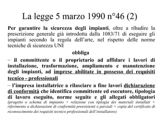 La legge 5 marzo 1990 n°46 (2) Per garantire la sicurezza degli impianti , oltre a ribadire la prescrizione generale già introdotta dalla 1083/71 di eseguire gli impianti secondo la regola dell’arte, nel rispetto delle norme tecniche di sicurezza UNI obbliga   il committente o il proprietario ad affidare i lavori di installazione, trasformazione, ampliamento e manutenzione degli impianti, ad  imprese abilitate in possesso dei requisiti tecnico - professionali   l’impresa installatrice a rilasciare a fine lavori  dichiarazione di conformità  che identifica committente ed esecutore, tipologia di lavoro eseguito, norme seguite e gli allegati obbligatori  (progetto o schema di impianto + relazione con tiplogia dei materiali installati + riferimento a dichiarazioni di conformità preesistenti o parziali + copia del certificato di riconoscimento dei requisiti tecnico professionali dell’installatore)   