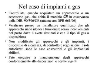 Controllate, quando acquistate un apparecchio o un accessorio gas, che abbia il marchio  CE  in osservanza della DIR. 90/396/CE (attuata con DPR 661/96) Verificare presso un installatore qualificato che gli apparecchi siano idonei a funzionare senza inconvenienti nel posto dove li avete destinati e con il tipo di gas a disposizione Non modificate gli apparecchi e gli impianti, i dispositivi di sicurezza, di controllo e regolazione. I soli autorizzati sono le case costruttrici e gli impiantisti abilitati. Fate eseguire la manutenzione degli apparecchi conformemente alle disposizioni e norme vigenti  Nel caso di impianti a gas 
