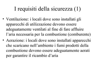 I requisiti della sicurezza (1) Ventilazione: i locali dove sono installati gli apparecchi di utilizzazione devono essere adeguatamente ventilati al fine di fare affluire l’aria necessaria per la combustione (comburente) Aerazione: i locali dove sono installati apparecchi che scaricano nell’ambiente i fumi prodotti della combustione devono essere adeguatamente aerati per garantire il ricambio d’aria 