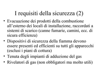 Evacuazione dei prodotti della combustione all’esterno dei locali di installazione, raccordati a sistemi di scarico (canne fumarie, camini, ecc. di sicura efficienza) Dispositivi di sicurezza della fiamma devono essere presenti ed efficienti su tutti gli apparecchi (esclusi i piani di cottura) Tenuta degli impianti di adduzione del gas Rivelatori di gas (non obbligatori ma molto utili) I requisiti della sicurezza (2) 