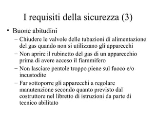 I requisiti della sicurezza (3) Buone abitudini Chiudere le valvole delle tubazioni di alimentazione del gas quando non si utilizzano gli apparecchi Non aprire il rubinetto del gas di un apparecchio prima di avere acceso il fiammifero Non lasciare pentole troppo piene sul fuoco e/o incustodite Far sottoporre gli apparecchi a regolare manutenzione secondo quanto previsto dal costruttore nel libretto di istruzioni da parte di tecnico abilitato 