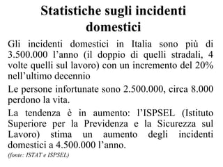 Statistiche sugli incidenti domestici Gli incidenti domestici in Italia sono più di 3.500.000 l’anno (il doppio di quelli stradali, 4 volte quelli sul lavoro) con un incremento del 20% nell’ultimo decennio  Le persone infortunate sono 2.500.000, circa 8.000 perdono la vita. La tendenza è in aumento: l’ISPSEL (Istituto Superiore per la Previdenza e la Sicurezza sul Lavoro) stima un aumento degli incidenti domestici a 4.500.000 l’anno.  (fonte: ISTAT e ISPSEL) 