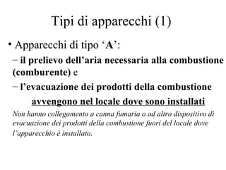 Tipi di apparecchi (1) Apparecchi di tipo ‘ A ’:  il prelievo dell’aria necessaria alla combustione (comburente)  e   l’evacuazione dei prodotti della combustione  avvengono nel locale dove sono installati Non hanno collegamento a canna fumaria o ad altro dispositivo di evacuazione dei prodotti della combustione fuori del locale dove l’apparecchio è installato . 