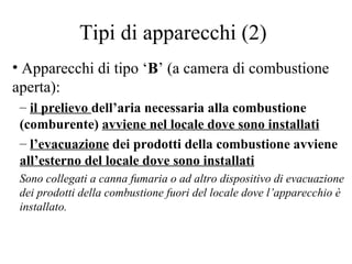 Tipi di apparecchi (2) Apparecchi di tipo ‘ B ’ (a camera di combustione aperta):  il prelievo  dell’aria necessaria alla combustione (comburente)  avviene nel locale dove sono installati   l’evacuazione  dei prodotti della combustione avviene  all’esterno del locale dove sono installati Sono collegati a canna fumaria o ad altro dispositivo di evacuazione dei prodotti della combustione fuori del locale dove l’apparecchio è installato. 