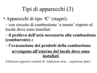 Tipi di apparecchi (3) Apparecchi di tipo ‘ C ’ (stagni):  con circuito di combustione ‘a tenuta’ rispetto al locale dove sono installati il prelievo dell’aria necessaria alla combustione (comburente)  e   l’evacuazione dei prodotti della combustione  avvengono all’esterno del locale dove sono installati Utilizzano appositi condotti di ‘adduzione aria – espulsione fumi’ . 