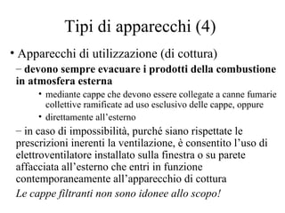 Tipi di apparecchi (4) Apparecchi di utilizzazione (di cottura) devono sempre evacuare i prodotti della combustione in atmosfera esterna mediante cappe che devono essere collegate a canne fumarie collettive ramificate ad uso esclusivo delle cappe, oppure  direttamente all’esterno in caso di impossibilità, purché siano rispettate le prescrizioni inerenti la ventilazione, è consentito l’uso di elettroventilatore installato sulla finestra o su parete affacciata all’esterno che entri in funzione contemporaneamente all’apparecchio di cottura Le cappe filtranti non sono idonee allo scopo! 