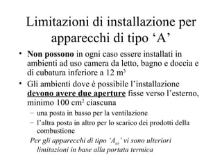 Limitazioni di installazione per apparecchi di tipo ‘A’ Non possono  in ogni caso essere installati in ambienti ad uso camera da letto, bagno e doccia e di cubatura inferiore a 12 m 3 Gli ambienti dove è possibile l’installazione  devono avere   due aperture  fisse verso l’esterno, minimo 100 cm 2  ciascuna una posta in basso per la ventilazione  l’altra posta in altro per lo scarico dei prodotti della combustione Per gli apparecchi di tipo ‘A as ’ vi sono ulteriori limitazioni in base alla portata termica  