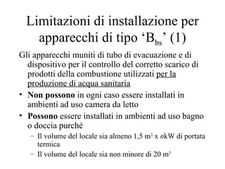 Limitazioni di installazione per apparecchi di tipo ‘B bs ’ (1) Gli apparecchi muniti di tubo di evacuazione e di dispositivo per il controllo del corretto scarico di prodotti della combustione utilizzati  per la produzione di acqua sanitaria Non possono  in ogni caso essere installati in ambienti ad uso camera da letto Possono  essere installati in ambienti ad uso bagno o doccia purché Il volume del locale sia almeno 1,5 m 3  x  n kW di portata termica  Il volume del locale sia non minore di 20 m 3 