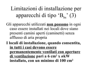 Limitazioni di installazione per apparecchi di tipo ‘B bs ’ (3) Gli apparecchi utilizzati  non   possono  in ogni caso essere installati nei locali dove siano presenti camini aperti (caminetti) senza afflusso di aria propria I locali di installazione, quando consentita,  in tutti i casi devono essere permanentemente ventilati con aperture di ventilazione  pari a 6 cm 2  x  n kW installato, con un minimo di 100 cm 2   